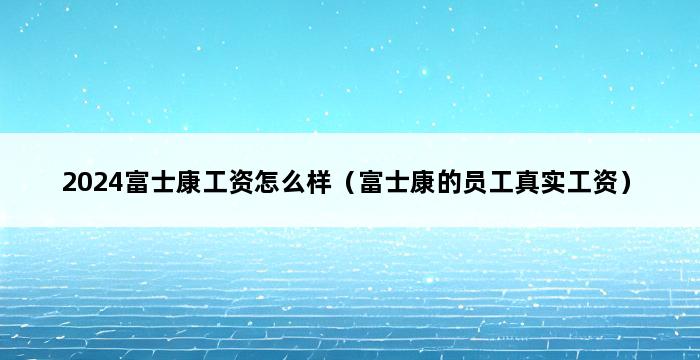 2024富士康工资怎么样（富士康的员工真实工资） 