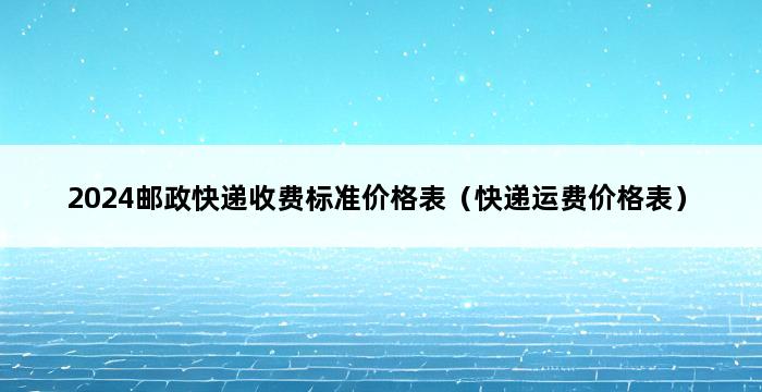 2024邮政快递收费标准价格表（快递运费价格表） 