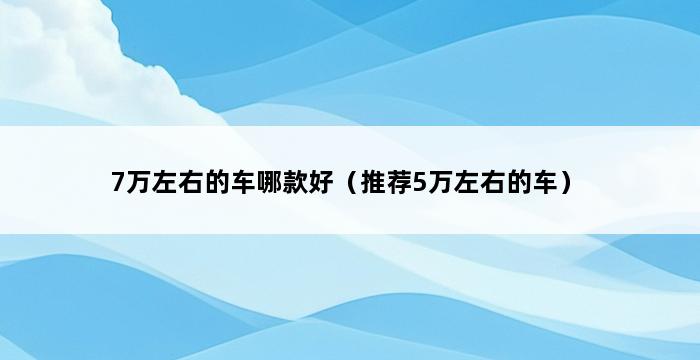 7万左右的车哪款好（推荐5万左右的车） 