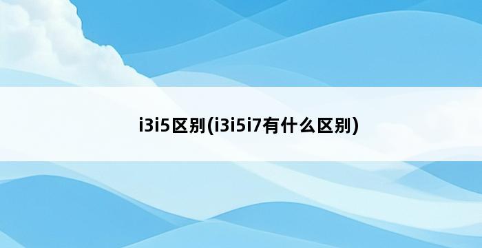 i3i5区别(i3i5i7有什么区别) 