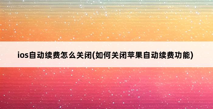 ios自动续费怎么关闭(如何关闭苹果自动续费功能) 