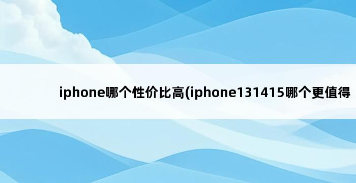 iphone哪个性价比高(iphone131415哪个更值得买) 