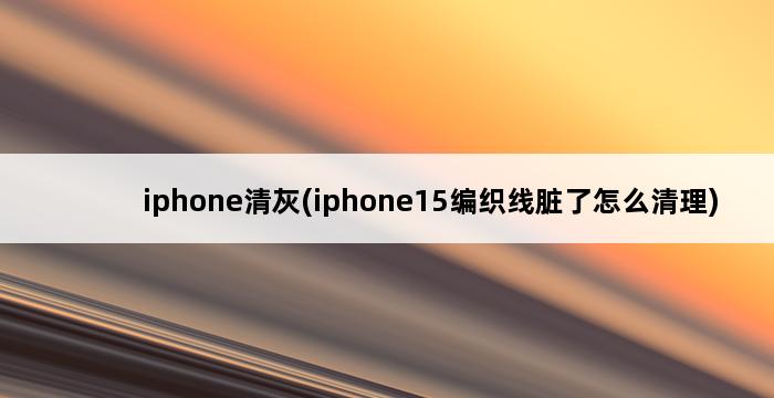 iphone清灰(iphone15编织线脏了怎么清理) 