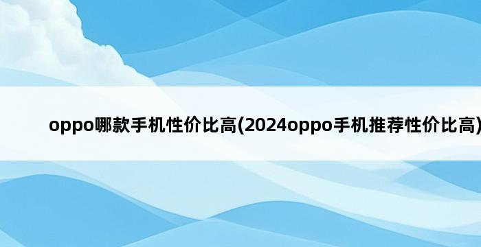 oppo哪款手机性价比高(2024oppo手机推荐性价比高) 