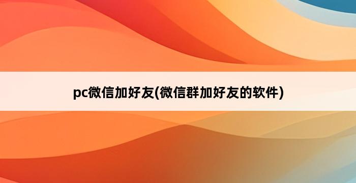 pc微信加好友(微信群加好友的软件) 