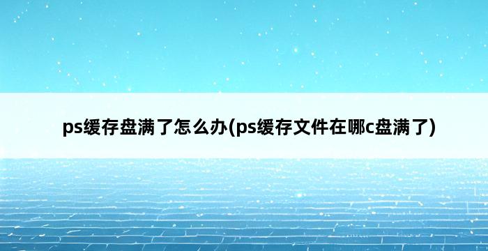 ps缓存盘满了怎么办(ps缓存文件在哪c盘满了) 