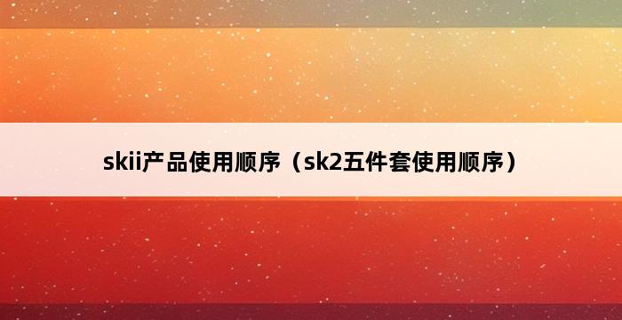 skii产品使用顺序（sk2五件套使用顺序） 