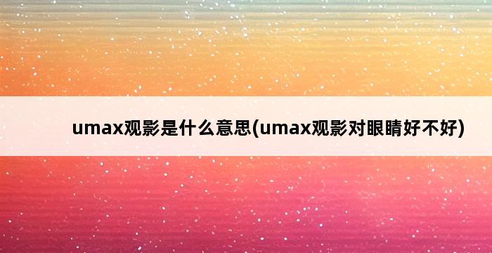 umax观影是什么意思(umax观影对眼睛好不好) 