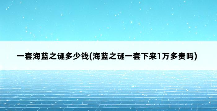 一套海蓝之谜多少钱(海蓝之谜一套下来1万多贵吗) 