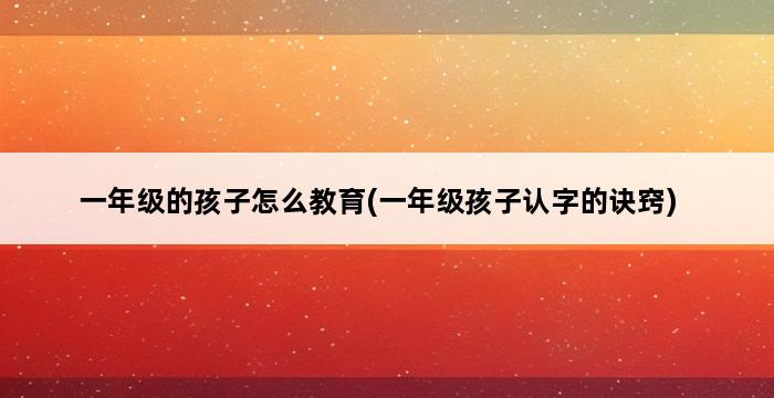 一年级的孩子怎么教育(一年级孩子认字的诀窍) 