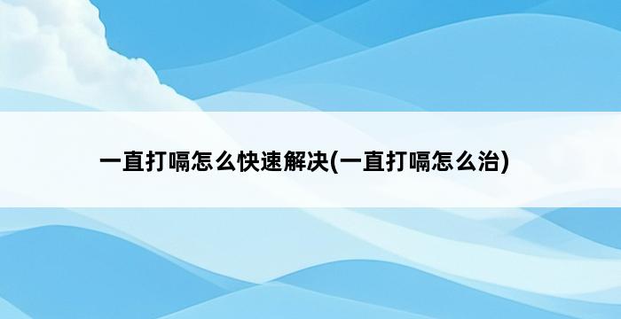 一直打嗝怎么快速解决(一直打嗝怎么治) 