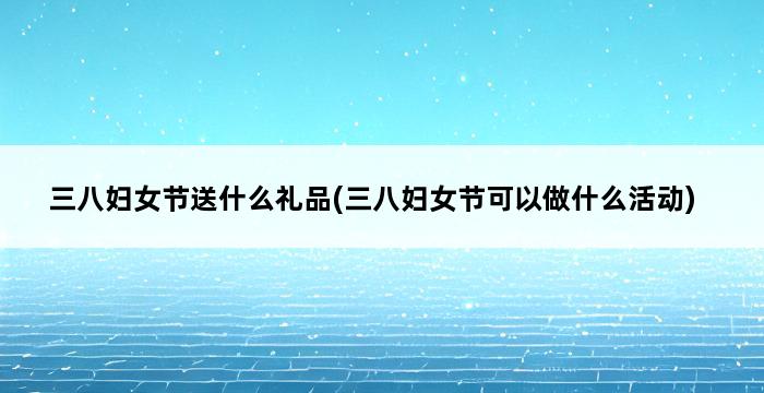 三八妇女节送什么礼品(三八妇女节可以做什么活动) 