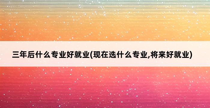 三年后什么专业好就业(现在选什么专业,将来好就业) 