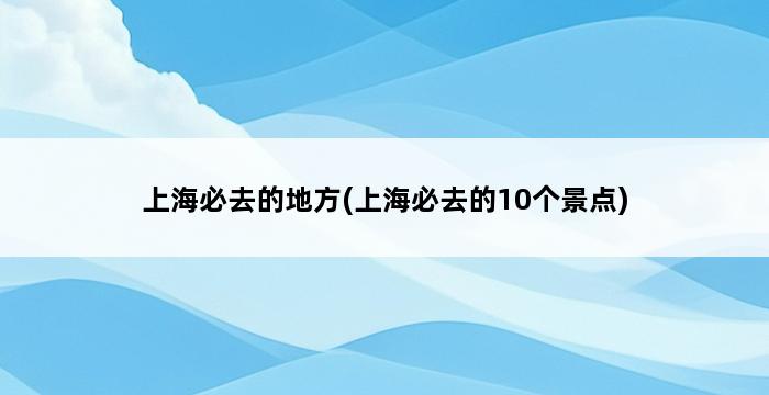 上海必去的地方(上海必去的10个景点) 