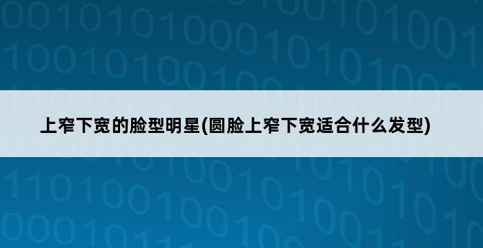 上窄下宽的脸型明星(圆脸上窄下宽适合什么发型) 