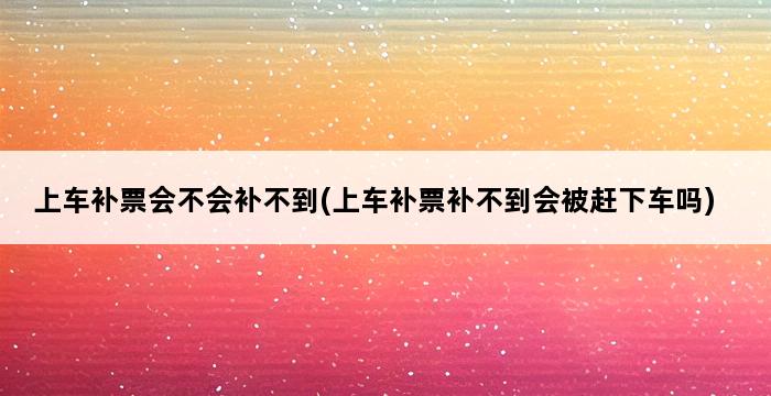 上车补票会不会补不到(上车补票补不到会被赶下车吗) 