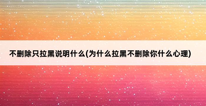 不删除只拉黑说明什么(为什么拉黑不删除你什么心理) 