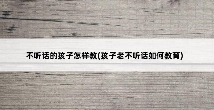 不听话的孩子怎样教(孩子老不听话如何教育) 