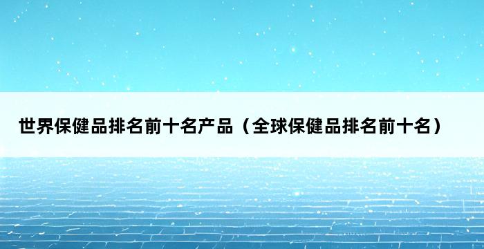 世界保健品排名前十名产品（全球保健品排名前十名） 