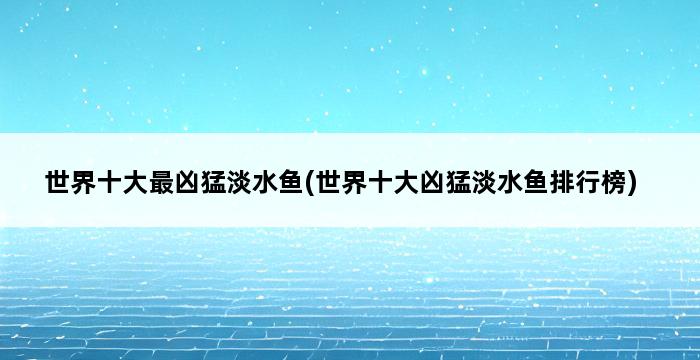 世界十大最凶猛淡水鱼(世界十大凶猛淡水鱼排行榜) 