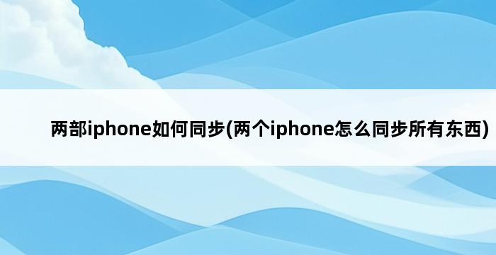 两部iphone如何同步(两个iphone怎么同步所有东西) 