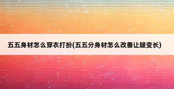 五五身材怎么穿衣打扮(五五分身材怎么改善让腿变长) 