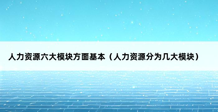 人力资源六大模块方面基本（人力资源分为几大模块） 