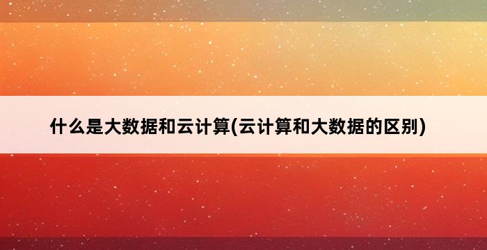 什么是大数据和云计算(云计算和大数据的区别) 