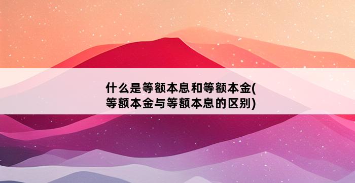 什么是等额本息和等额本金(等额本金与等额本息的区别) 