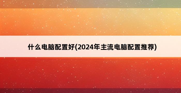 什么电脑配置好(2024年主流电脑配置推荐) 