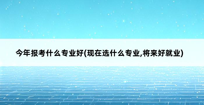 今年报考什么专业好(现在选什么专业,将来好就业) 