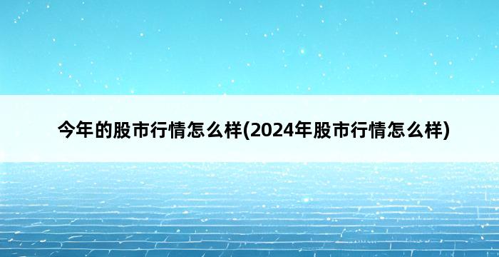 今年的股市行情怎么样(2024年股市行情怎么样) 