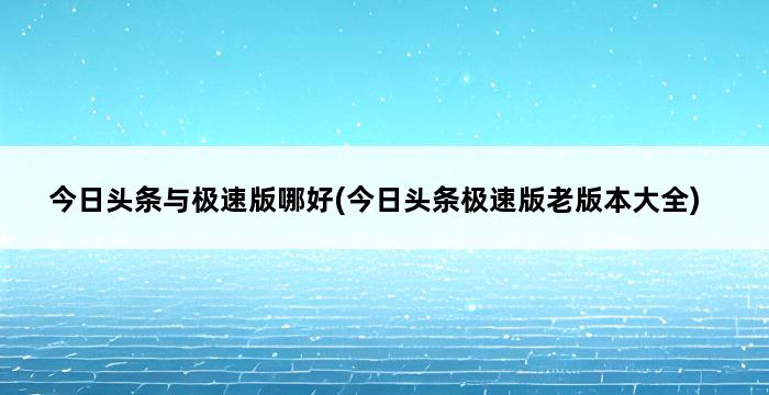 今日头条与极速版哪好(今日头条极速版老版本大全) 