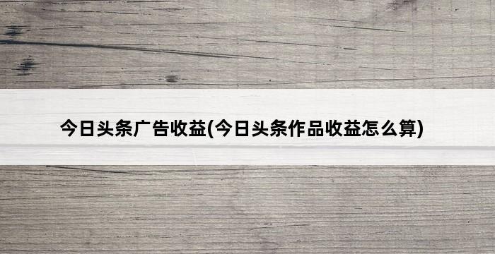 今日头条广告收益(今日头条作品收益怎么算) 