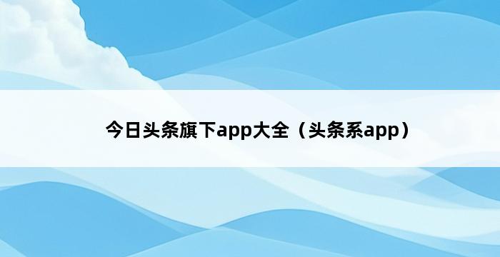 今日头条旗下app大全（头条系app） 