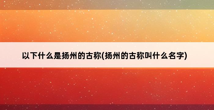 以下什么是扬州的古称(扬州的古称叫什么名字) 