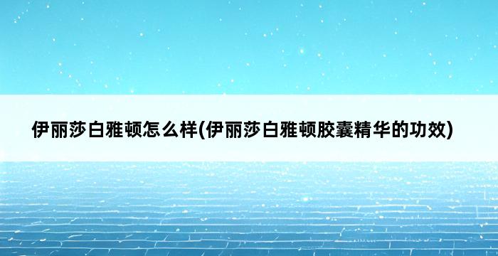 伊丽莎白雅顿怎么样(伊丽莎白雅顿胶囊精华的功效) 