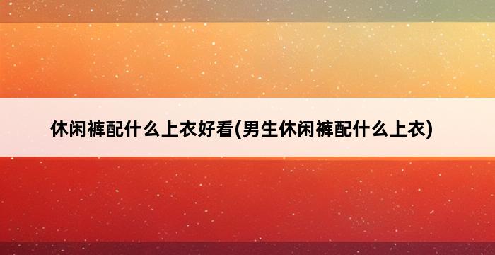 休闲裤配什么上衣好看(男生休闲裤配什么上衣) 