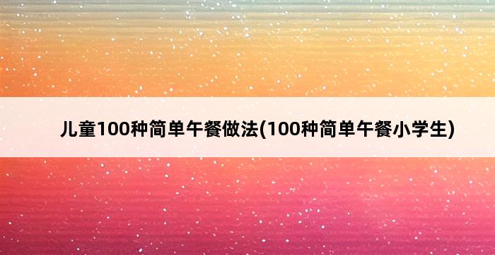 儿童100种简单午餐做法(100种简单午餐小学生) 