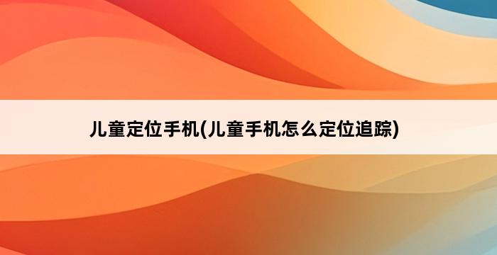 儿童定位手机(儿童手机怎么定位追踪) 