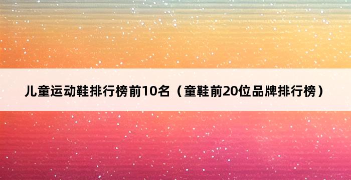 儿童运动鞋排行榜前10名（童鞋前20位品牌排行榜） 