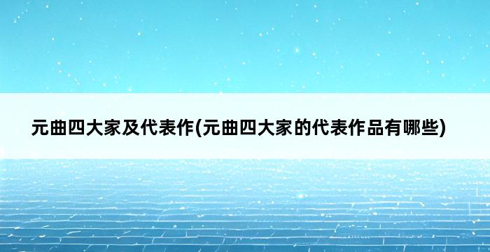 元曲四大家及代表作(元曲四大家的代表作品有哪些) 