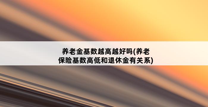 养老金基数越高越好吗(养老保险基数高低和退休金有关系) 