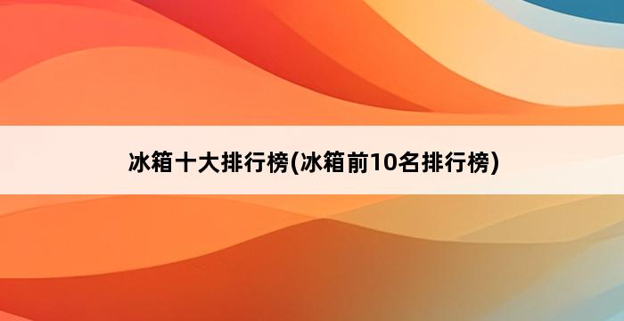 冰箱十大排行榜(冰箱前10名排行榜) 