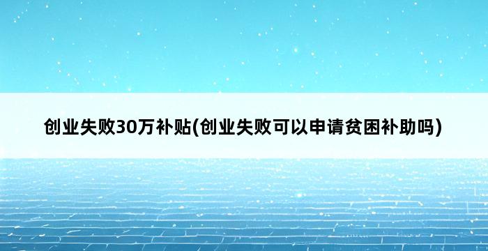 创业失败30万补贴(创业失败可以申请贫困补助吗) 