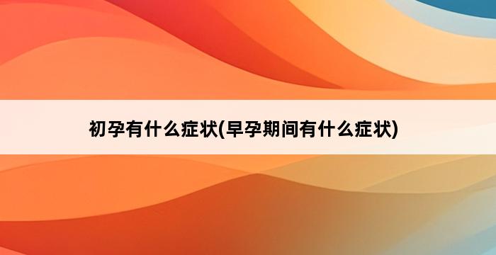 初孕有什么症状(早孕期间有什么症状) 