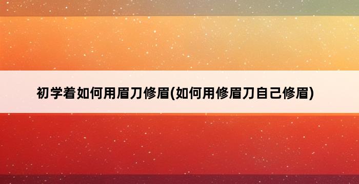 初学着如何用眉刀修眉(如何用修眉刀自己修眉) 