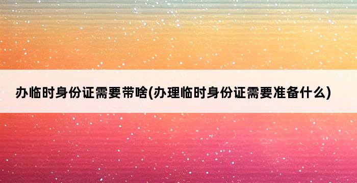 办临时身份证需要带啥(办理临时身份证需要准备什么) 