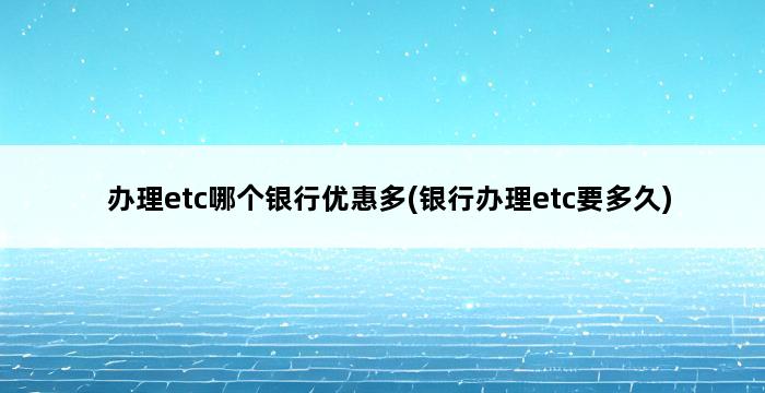 办理etc哪个银行优惠多(银行办理etc要多久) 