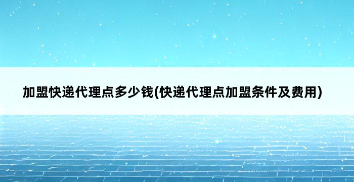 加盟快递代理点多少钱(快递代理点加盟条件及费用) 